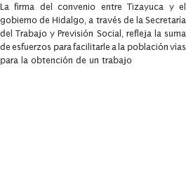 La firma del convenio entre Tizayuca y el gobierno de Hidalgo, a través de la Secretaría del Trabajo y Previsión Social, refleja la suma de esfuerzos para facilitarle a la población vías para la obtención de un trabajo 